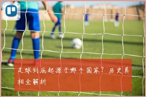 足球到底起源于哪个国家?历史真相全解析