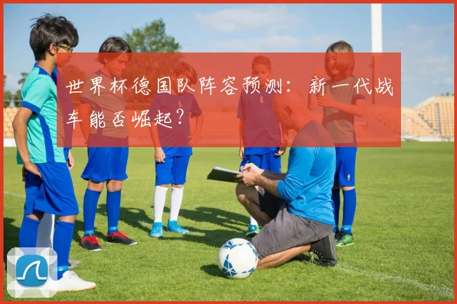 世界杯德国队阵容预测:新一代战车能否崛起?