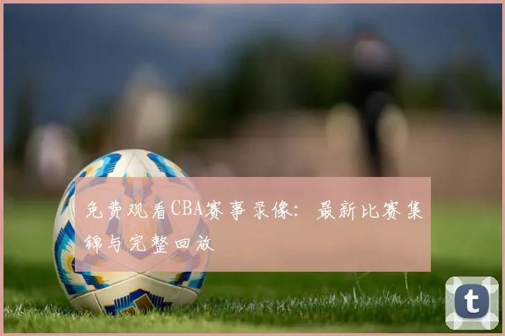 免费观看CBA赛事录像:最新比赛集锦与完整回放