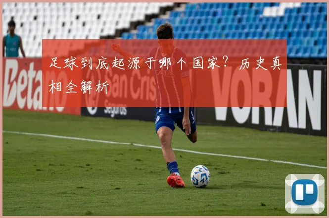 足球到底起源于哪个国家?历史真相全解析