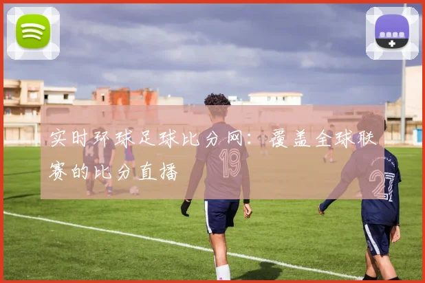 实时环球足球比分网：覆盖全球联赛的比分直播