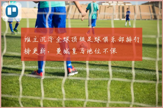 谁主沉浮全球顶级足球俱乐部排行榜更新,曼城皇马地位不保
